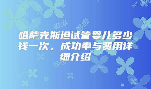哈萨克斯坦试管婴儿多少钱一次,成功率与费用详细介绍
