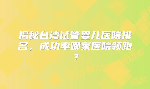 揭秘台湾试管婴儿医院排名,成功率哪家医院领跑?