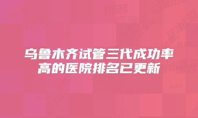 乌鲁木齐试管三代成功率高的医院排名已更新