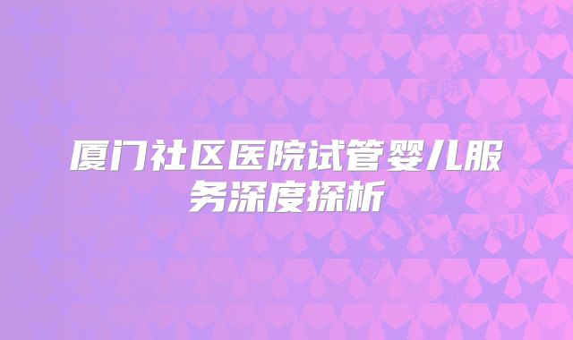 厦门社区医院试管婴儿服务深度探析