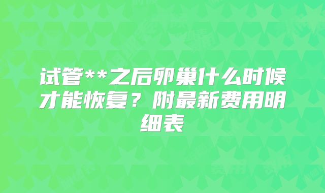 试管**之后卵巢什么时候才能恢复?附最新费用明细表