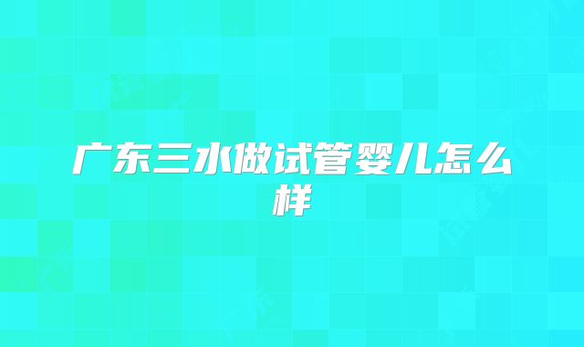 广东三水做试管婴儿怎么样