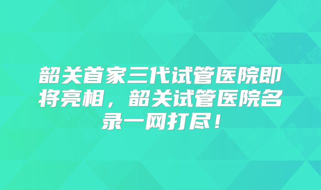 韶关首家三代试管医院即将亮相,韶关试管医院名录一网打尽!