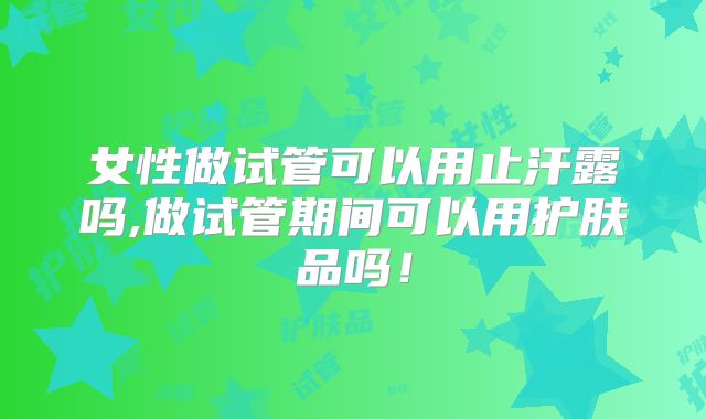 女性做试管可以用止汗露吗,做试管期间可以用护肤品吗!