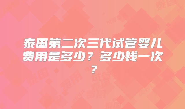 泰国第二次三代试管婴儿费用是多少？多少钱一次？