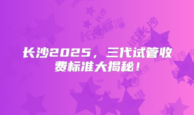 长沙2025，三代试管收费标准大揭秘！