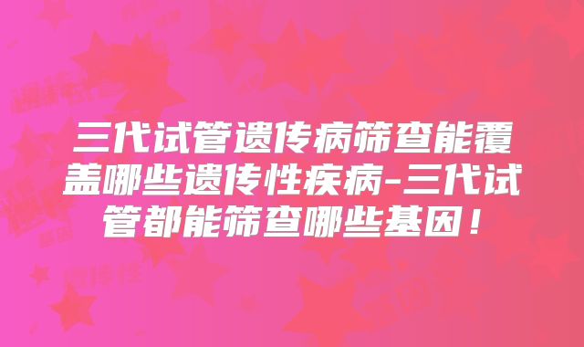 三代试管遗传病筛查能覆盖哪些遗传性疾病-三代试管都能筛查哪些基因！
