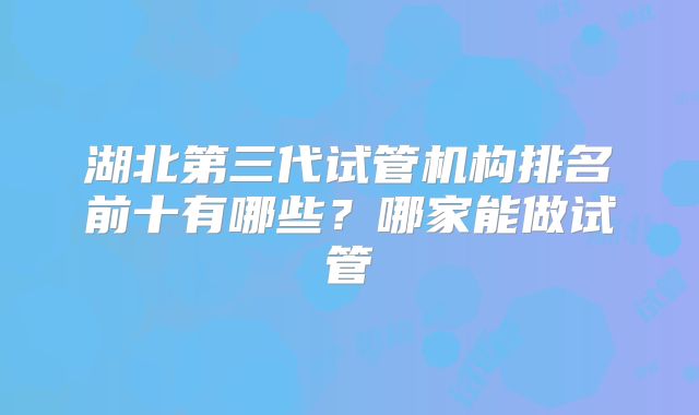 湖北第三代试管机构排名前十有哪些？哪家能做试管