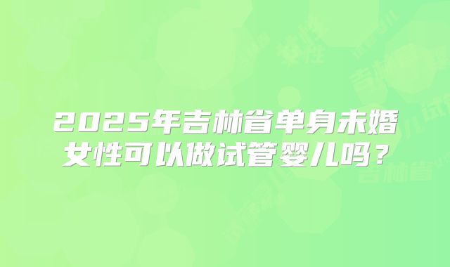 2025年吉林省单身未婚女性可以做试管婴儿吗?