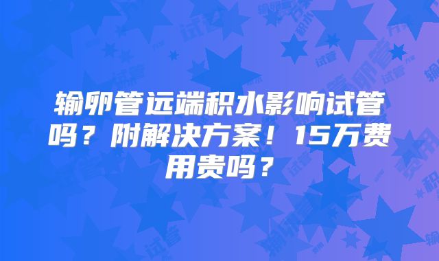 输卵管远端积水影响试管吗?附解决方案!15万费用贵吗?