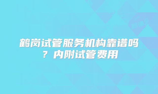 鹤岗试管服务机构靠谱吗?内附试管费用