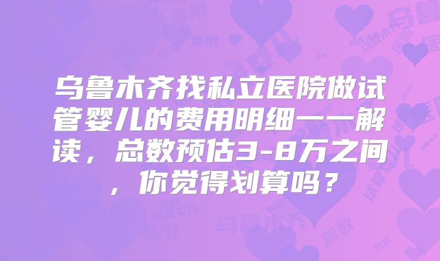 乌鲁木齐找私立医院做试管婴儿的费用明细一一解读,总数预估3-8万之间,你觉得划算吗?