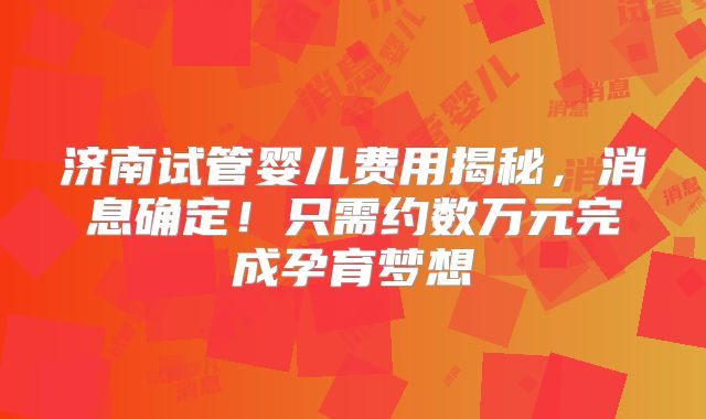 济南试管婴儿费用揭秘,消息确定!只需约数万元完成孕育梦想