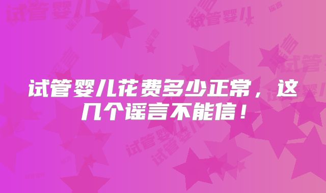 试管婴儿花费多少正常,这几个谣言不能信!