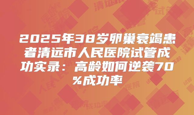 2025年38岁卵巢衰竭患者清远市人民医院试管成功实录：高龄如何逆袭70%成功率