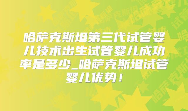 哈萨克斯坦第三代试管婴儿技术出生试管婴儿成功率是多少_哈萨克斯坦试管婴儿优势！