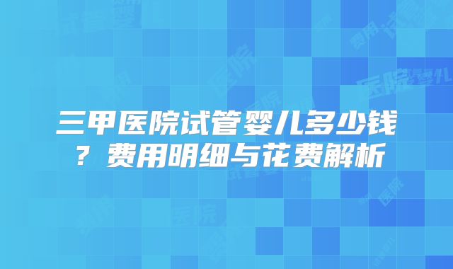 三甲医院试管婴儿多少钱?费用明细与花费解析