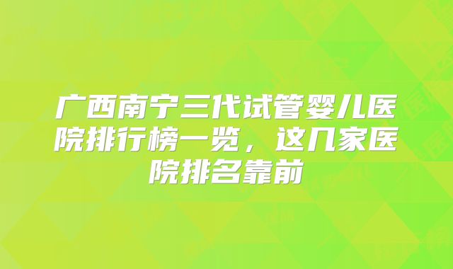 广西南宁三代试管婴儿医院排行榜一览，这几家医院排名靠前