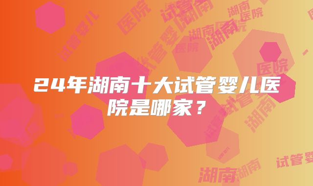24年湖南十大试管婴儿医院是哪家?