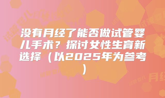 没有月经了能否做试管婴儿手术?探讨女性生育新选择(以2025年为参考)