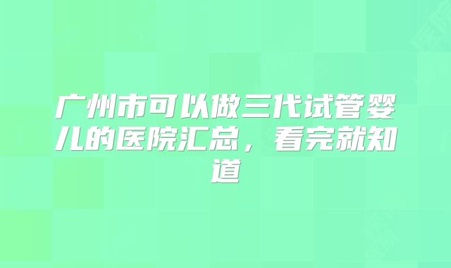 广州市可以做三代试管婴儿的医院汇总,看完就知道