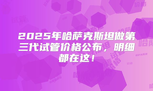 2025年哈萨克斯坦做第三代试管价格公布,明细都在这!
