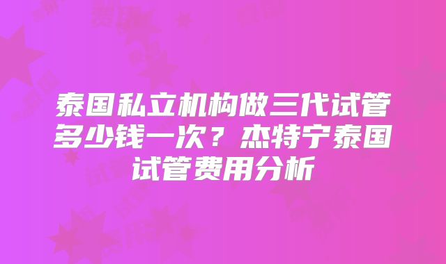 泰国私立机构做三代试管多少钱一次?杰特宁泰国试管费用分析