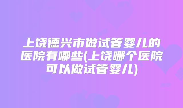 上饶德兴市做试管婴儿的医院有哪些(上饶哪个医院可以做试管婴儿)