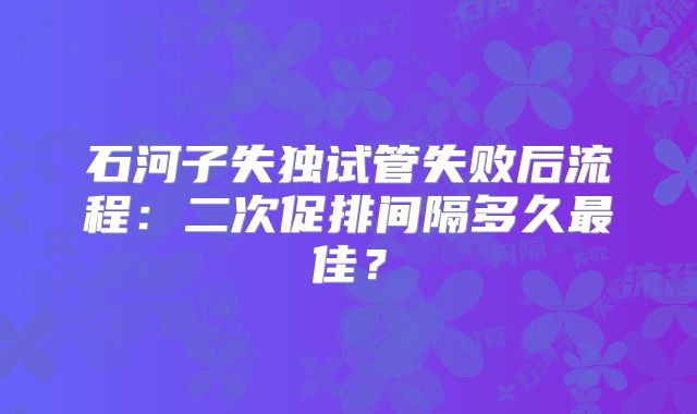 石河子失独试管失败后流程:二次促排间隔多久最佳?