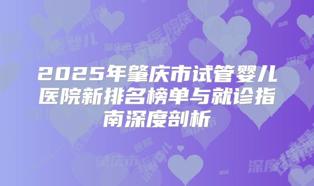 2025年肇庆市试管婴儿医院新排名榜单与就诊指南深度剖析