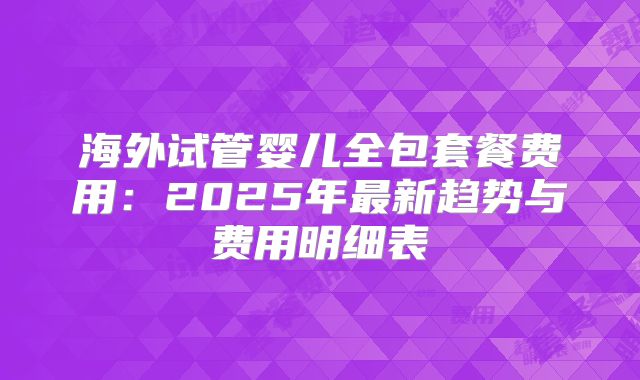海外试管婴儿全包套餐费用:2025年最新趋势与费用明细表