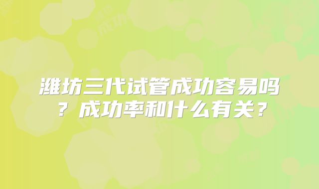 潍坊三代试管成功容易吗?成功率和什么有关?