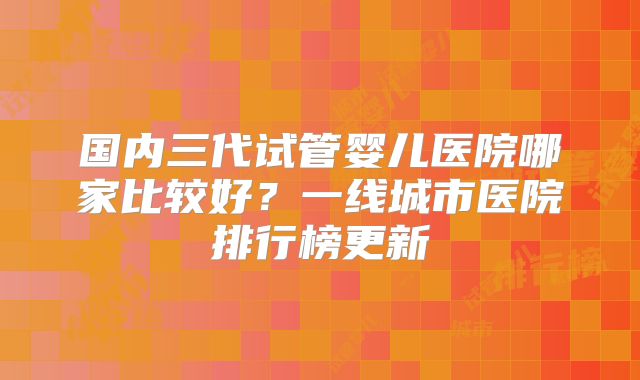 国内三代试管婴儿医院哪家比较好?一线城市医院排行榜更新