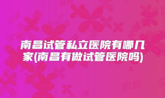 南昌试管私立医院有哪几家(南昌有做试管医院吗)