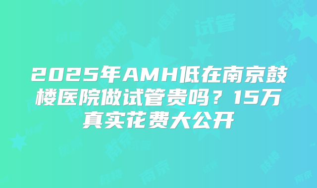 2025年AMH低在南京鼓楼医院做试管贵吗?15万真实花费大公开