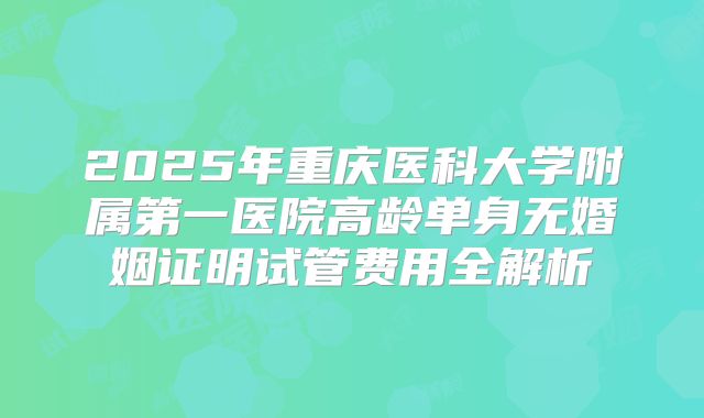 2025年重庆医科大学附属第一医院高龄单身无婚姻证明试管费用全解析