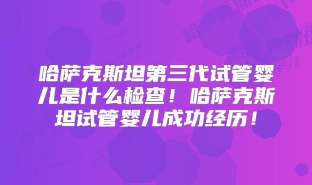 哈萨克斯坦第三代试管婴儿是什么检查!哈萨克斯坦试管婴儿成功经历!
