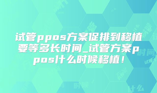 试管ppos方案促排到移植要等多长时间_试管方案ppos什么时候移植！