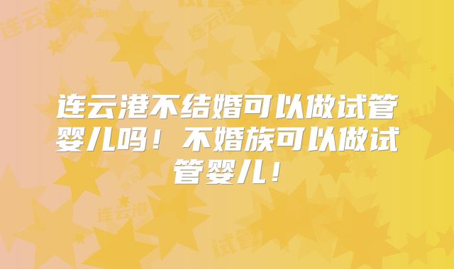 连云港不结婚可以做试管婴儿吗！不婚族可以做试管婴儿！