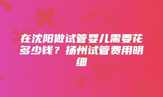 在沈阳做试管婴儿需要花多少钱?扬州试管费用明细