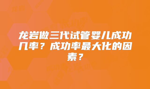 龙岩做三代试管婴儿成功几率?成功率最大化的因素?