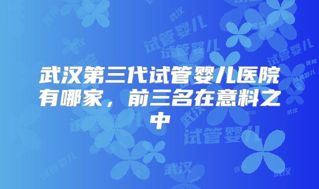 武汉第三代试管婴儿医院有哪家,前三名在意料之中