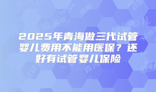 2025年青海做三代试管婴儿费用不能用医保？还好有试管婴儿保险