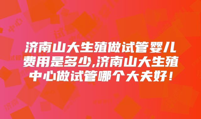 济南山大生殖做试管婴儿费用是多少,济南山大生殖中心做试管哪个大夫好！