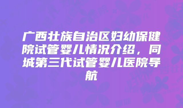 广西壮族自治区妇幼保健院试管婴儿情况介绍,同城第三代试管婴儿医院导航