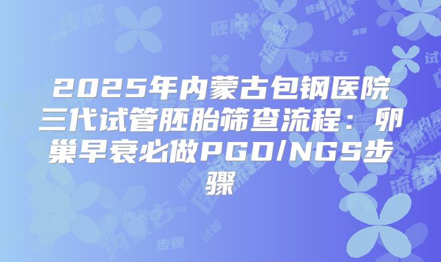 2025年内蒙古包钢医院三代试管胚胎筛查流程:卵巢早衰必做PGD/NGS步骤