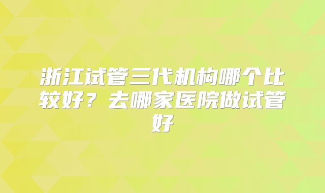 浙江试管三代机构哪个比较好？去哪家医院做试管好