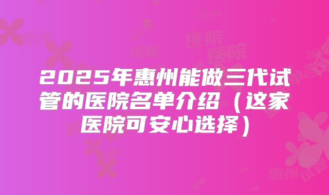 2025年惠州能做三代试管的医院名单介绍(这家医院可安心选择)