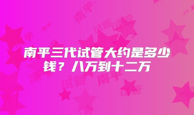 南平三代试管大约是多少钱?八万到十二万