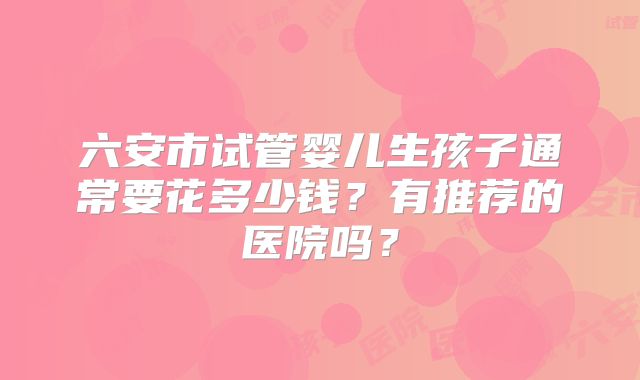 六安市试管婴儿生孩子通常要花多少钱?有推荐的医院吗?